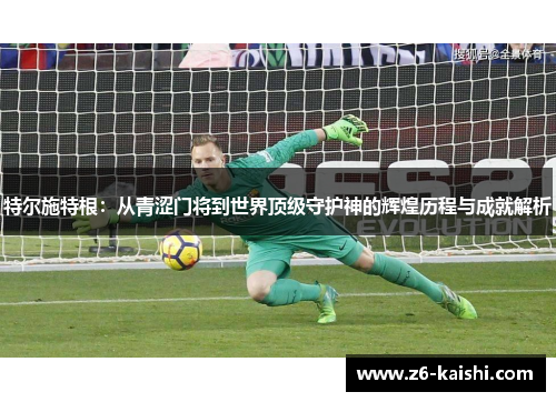 特尔施特根:从青涩门将到世界顶级守护神的辉煌历程与成就解析